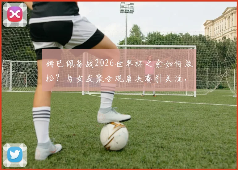 姆巴佩备战2026世界杯之余如何放松？与女友聚会观看决赛引关注，球星私下状态全解析