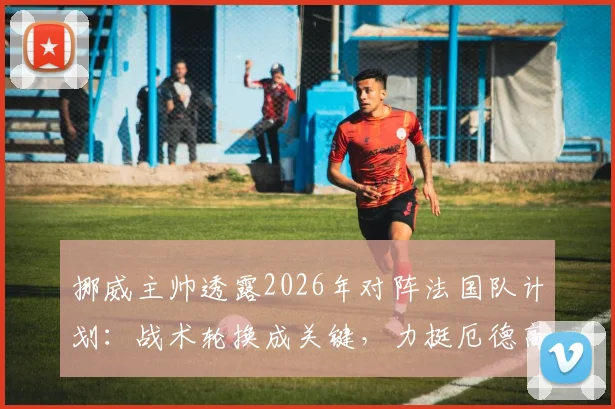 挪威主帅透露2026年对阵法国队计划：战术轮换成关键，力挺厄德高无压力表现