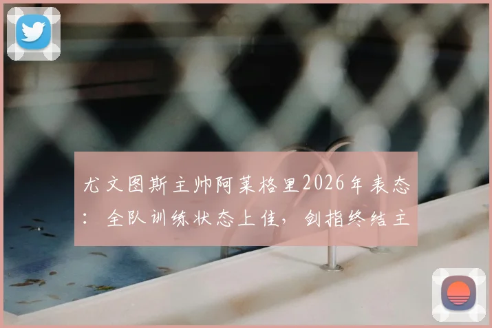 尤文图斯主帅阿莱格里2026年表态:全队训练状态上佳,剑指终结主场低迷战绩,深度解析取胜关键