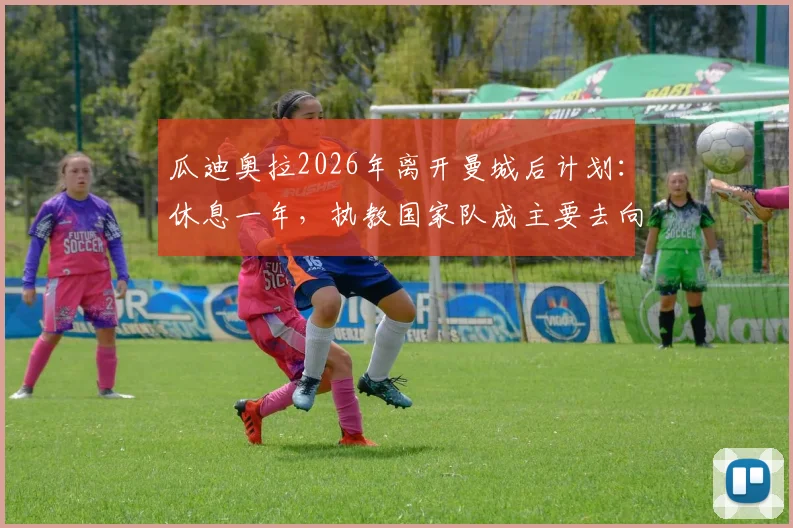 瓜迪奥拉2026年离开曼城后计划：休息一年，执教国家队成主要去向分析