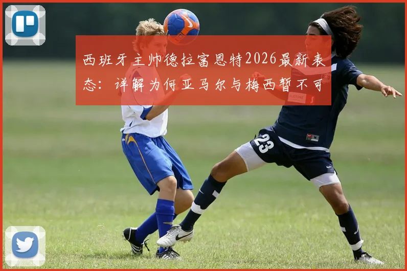 西班牙主帅德拉富恩特2026最新表态：详解为何亚马尔与梅西暂不可比，及巴萨新星未来成长路径分析