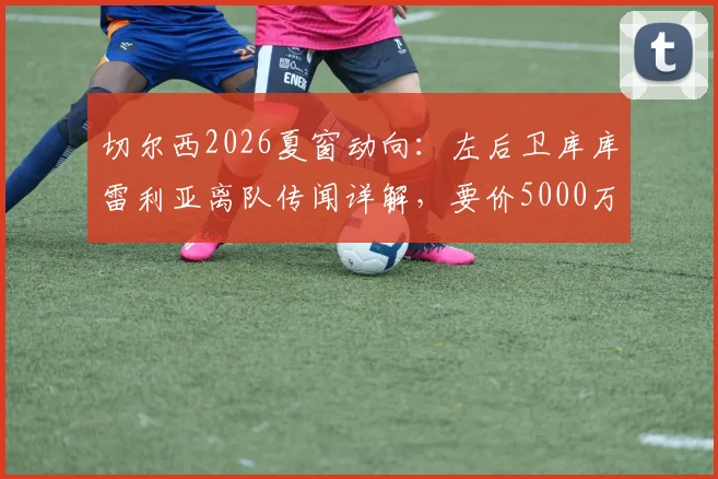 切尔西2026夏窗动向:左后卫库库雷利亚离队传闻详解,要价5000万欧背后的原因与潜在替代者分析