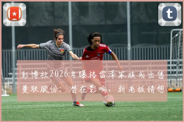 彭博社2026年曝格雷泽家族或出售曼联股份：潜在影响、新老板猜想与球迷反应全解析