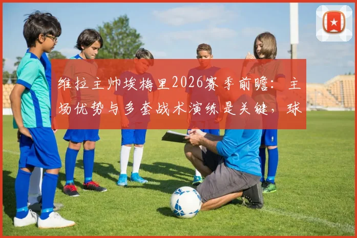 维拉主帅埃梅里2026赛季前瞻：主场优势与多套战术演练是关键，球迷信心源自系统备战