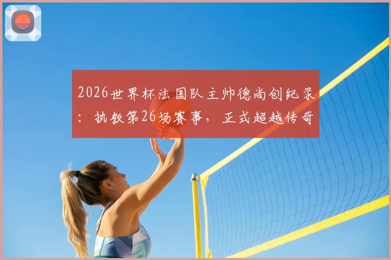 2026世界杯法国队主帅德尚创纪录:执教第26场赛事,正式超越传奇舍恩独占历史第一