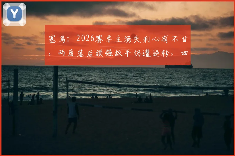 塞鸟：2026赛季主场失利心有不甘，两度落后顽强扳平仍遭逆转，回顾关键丢球瞬间