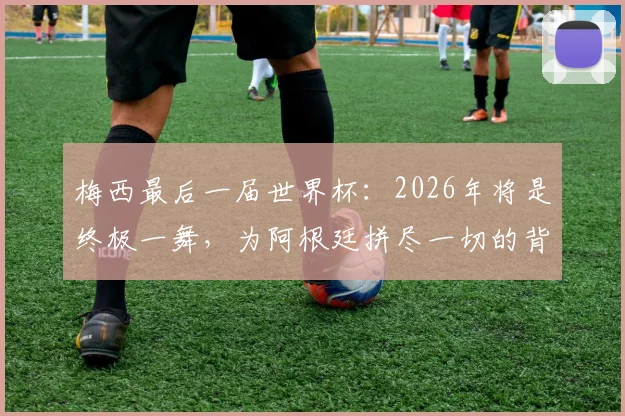 梅西最后一届世界杯：2026年将是终极一舞，为阿根廷拼尽一切的背后故事