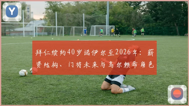 拜仁续约40岁诺伊尔至2026年：薪资结构、门将未来与乌尔赖希角色解读