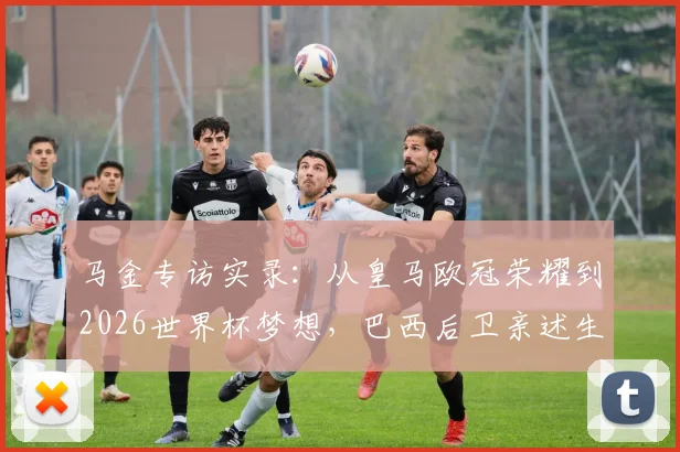 马金专访实录:从皇马欧冠荣耀到2026世界杯梦想,巴西后卫亲述生涯规划与国家队前景