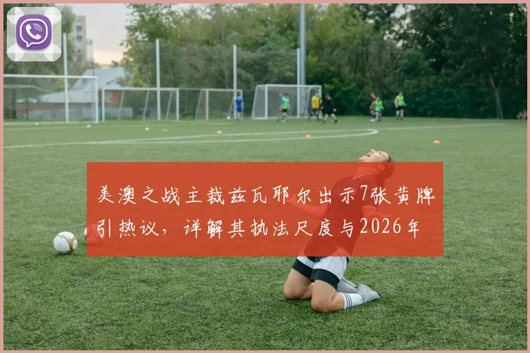 美澳之战主裁兹瓦耶尔出示7张黄牌引热议，详解其执法尺度与2026年裁判出牌榜