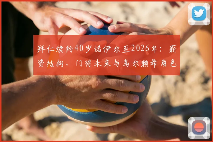 拜仁续约40岁诺伊尔至2026年：薪资结构、门将未来与乌尔赖希角色解读