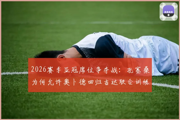 2026赛季亚冠席位争夺战：孔塞桑为何允许奥卜德回归吉达联合训练？深度解析球队战术调整与前景