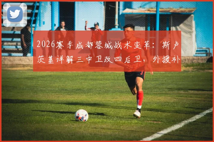 2026赛季成都蓉城战术变革：斯卢茨基详解三中卫改四后卫，外援补强如何重塑球队攻防