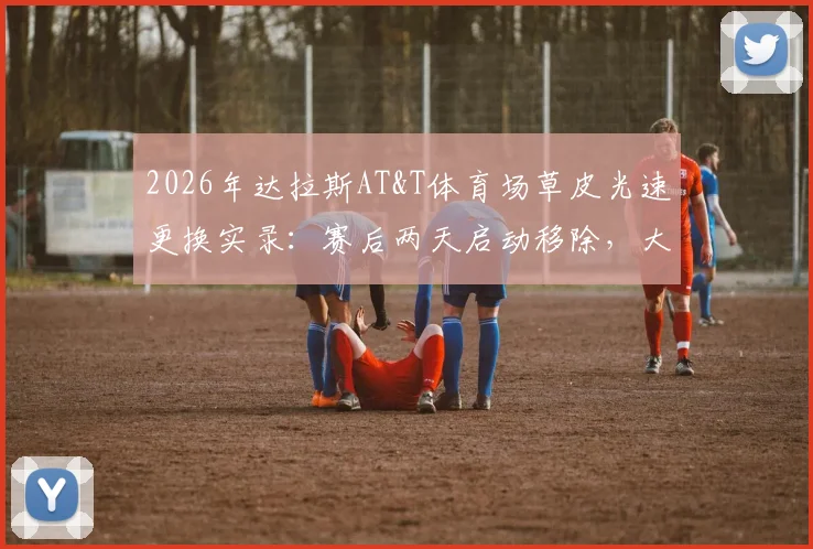 2026年达拉斯AT&T体育场草皮光速更换实录：赛后两天启动移除，大型体育场馆场地转换全流程解析