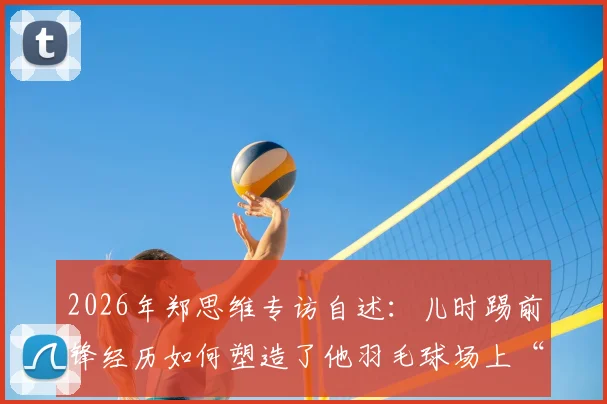 2026年郑思维专访自述：儿时踢前锋经历如何塑造了他羽毛球场上“只攻不守”的凶猛球风