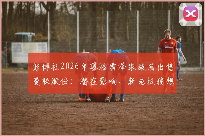 彭博社2026年曝格雷泽家族或出售曼联股份：潜在影响、新老板猜想与球迷反应全解析