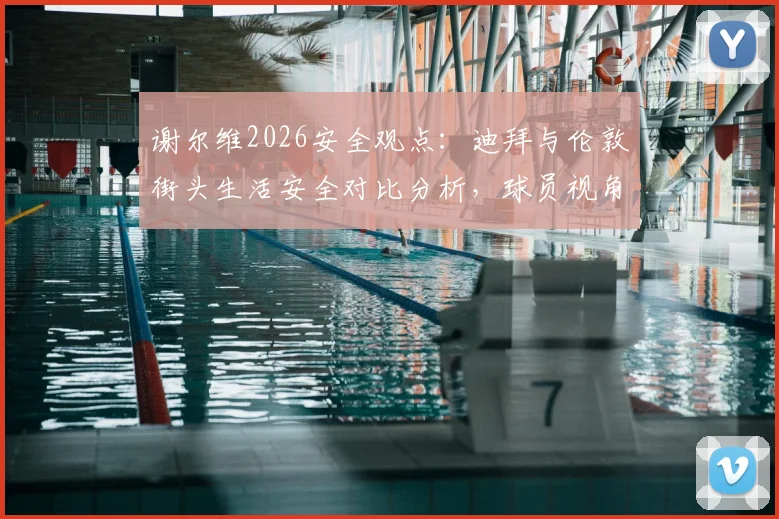 谢尔维2026安全观点：迪拜与伦敦街头生活安全对比分析，球员视角看大城市安全差异