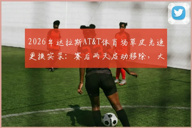 2026年达拉斯AT&T体育场草皮光速更换实录:赛后两天启动移除,大型体育场馆场地转换全流程解析