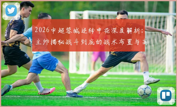 2026中超蓉城逆转申花深度解析：主帅揭秘战斗到底的战术布置与高含金量逆转关键点