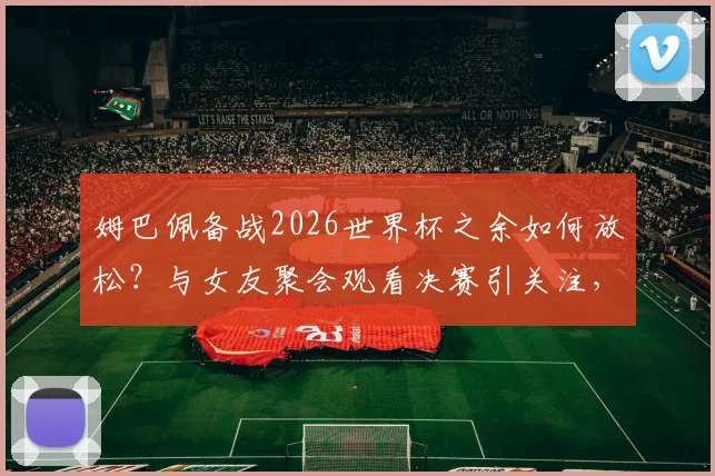 姆巴佩备战2026世界杯之余如何放松?与女友聚会观看决赛引关注,球星私下状态全解析