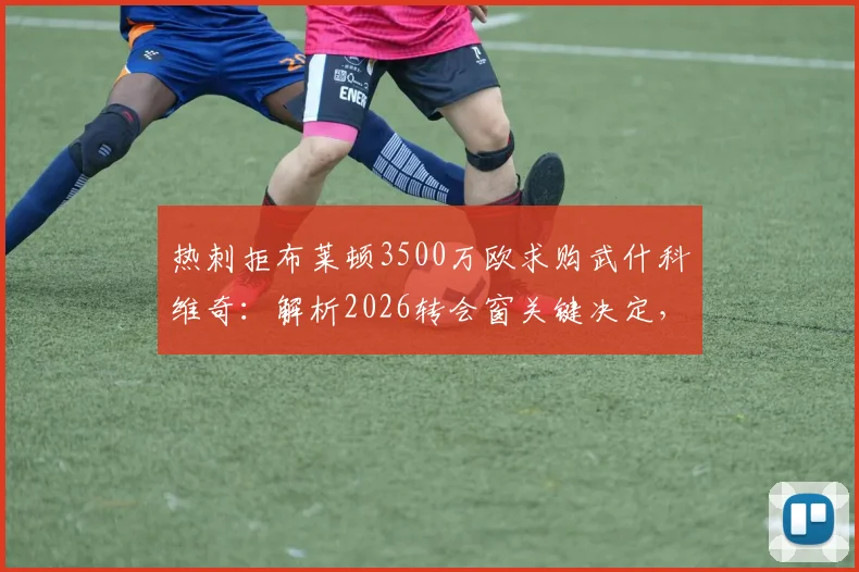 热刺拒布莱顿3500万欧求购武什科维奇：解析2026转会窗关键决定，球员未来前景深度分析