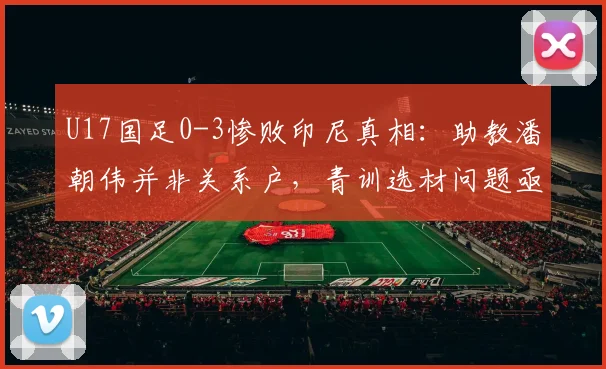U17国足0-3惨败印尼真相：助教潘朝伟并非关系户，青训选材问题亟待解决