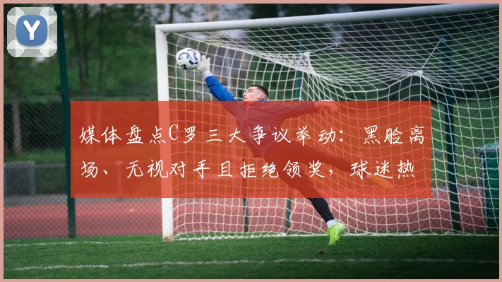 媒体盘点C罗三大争议举动:黑脸离场、无视对手且拒绝领奖,球迷热议不断,最新事件全解析