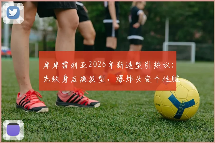 库库雷利亚2026年新造型引热议：先纹身后换发型，爆炸头变个性脏辫全过程