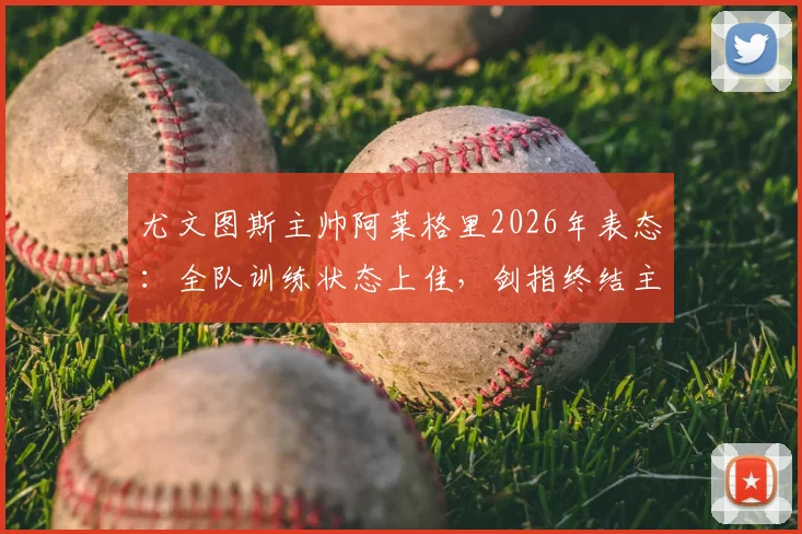 尤文图斯主帅阿莱格里2026年表态：全队训练状态上佳，剑指终结主场低迷战绩，深度解析取胜关键