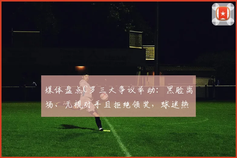 媒体盘点C罗三大争议举动：黑脸离场、无视对手且拒绝领奖，球迷热议不断，最新事件全解析