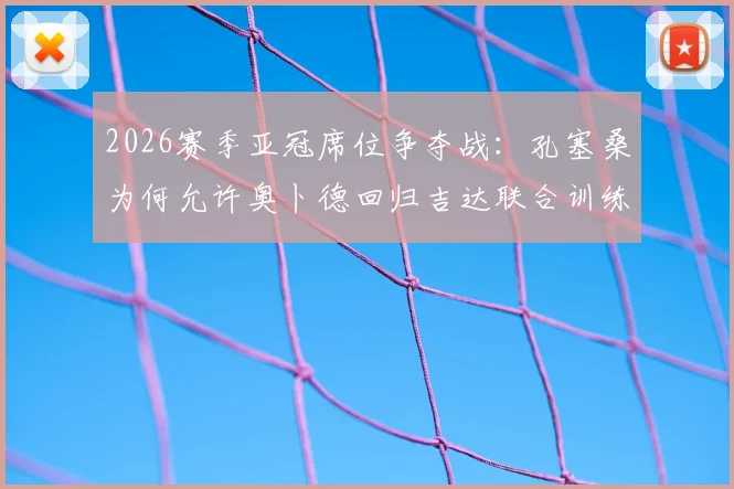 2026赛季亚冠席位争夺战:孔塞桑为何允许奥卜德回归吉达联合训练?深度解析球队战术调整与前景