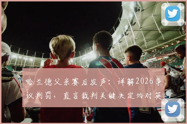 哈兰德父亲赛后发声：详解2026争议判罚，直言裁判关键决定均对英格兰有利
