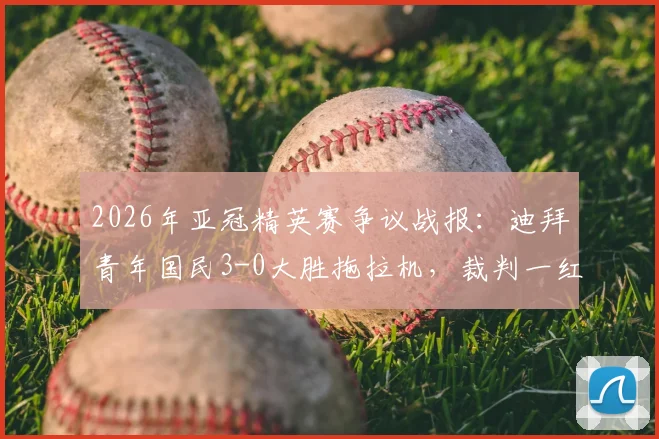 2026年亚冠精英赛争议战报：迪拜青年国民3-0大胜拖拉机，裁判一红一点判罚引发球迷热议