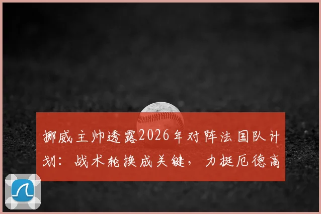 挪威主帅透露2026年对阵法国队计划:战术轮换成关键,力挺厄德高无压力表现