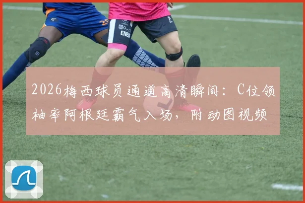 2026梅西球员通道高清瞬间:C位领袖率阿根廷霸气入场,附动图视频全回顾