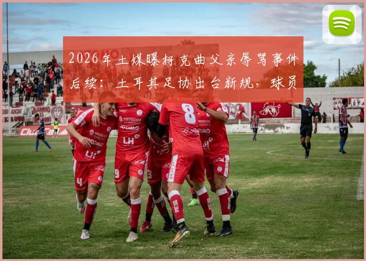 2026年土媒曝柯克曲父亲辱骂事件后续:土耳其足协出台新规,球员家属随队管理引热议