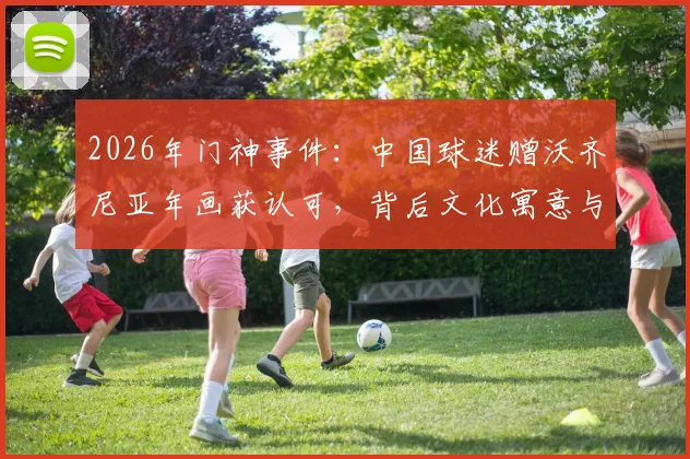 2026年门神事件：中国球迷赠沃齐尼亚年画获认可，背后文化寓意与球星反应全解析