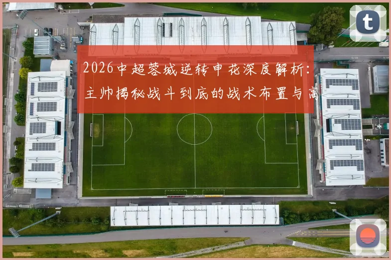 2026中超蓉城逆转申花深度解析：主帅揭秘战斗到底的战术布置与高含金量逆转关键点