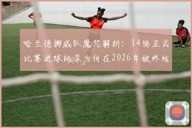 哈兰德挪威队魔咒解析：14场正式比赛进球纪录为何在2026年被终结，是实力下滑还是队友支持不足？