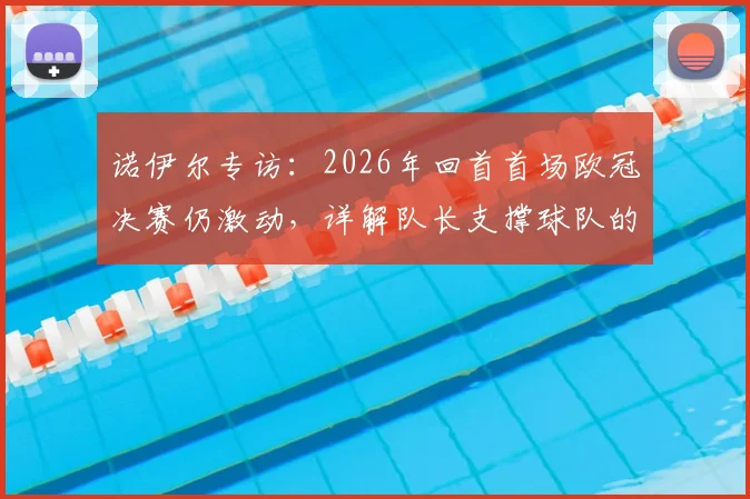 诺伊尔专访：2026年回首首场欧冠决赛仍激动，详解队长支撑球队的核心职责与领袖心得