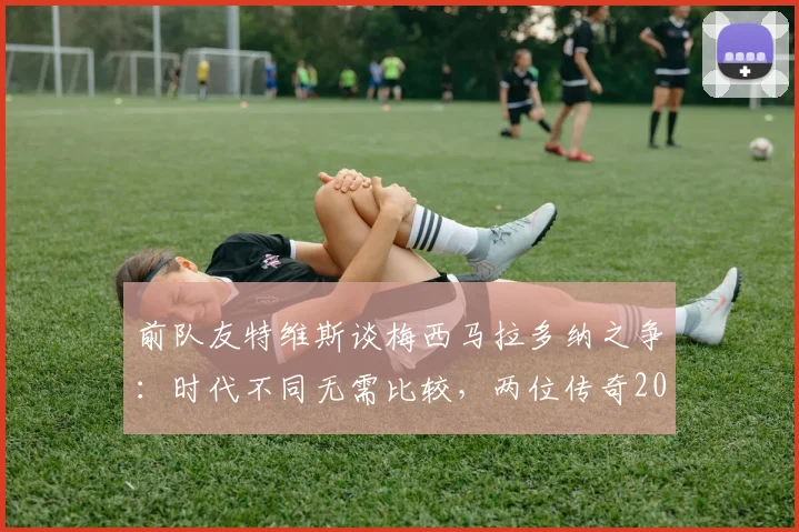 前队友特维斯谈梅西马拉多纳之争：时代不同无需比较，两位传奇2026年均是伟大象征