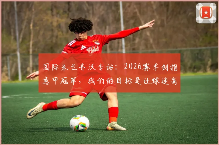 国际米兰齐沃专访：2026赛季剑指意甲冠军，我们的目标是让球迷高兴
