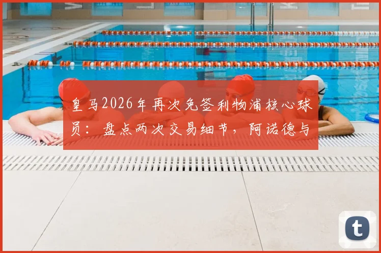 皇马2026年再次免签利物浦核心球员：盘点两次交易细节，阿诺德与新人对比分析