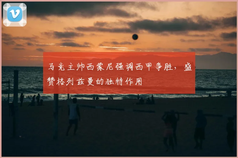 马竞主帅西蒙尼强调西甲争胜，盛赞格列兹曼的独特作用