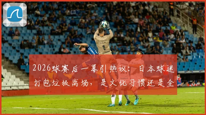 2026球赛后一幕引热议：日本球迷打包垃圾离场，是文化习惯还是全民素质？深度对比中外球场文明