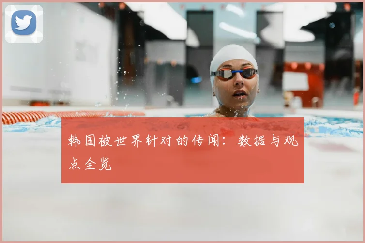 韩国被世界针对的传闻:数据与观点全览