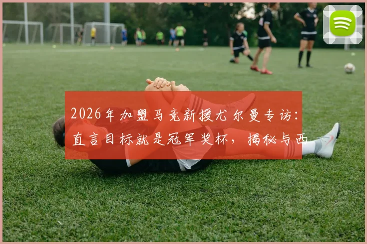 2026年加盟马竞新援尤尔曼专访：直言目标就是冠军奖杯，揭秘与西蒙尼的关键对话内容