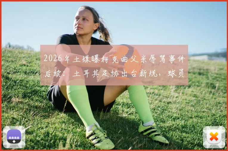 2026年土媒曝柯克曲父亲辱骂事件后续：土耳其足协出台新规，球员家属随队管理引热议