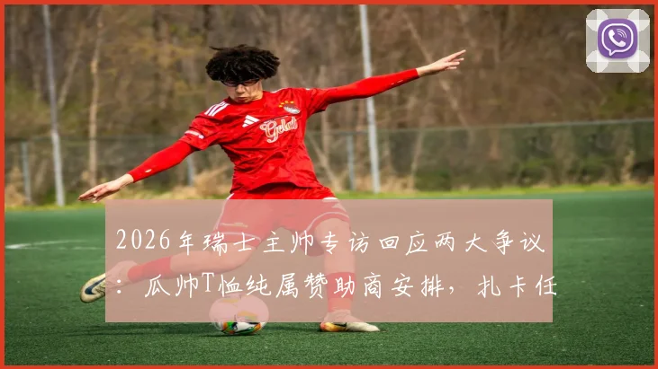 2026年瑞士主帅专访回应两大争议：瓜帅T恤纯属赞助商安排，扎卡任意球击中对手纯属意外