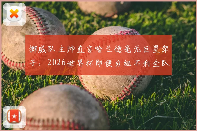挪威队主帅直言哈兰德毫无巨星架子，2026世界杯即便分组不利全队也充满斗志